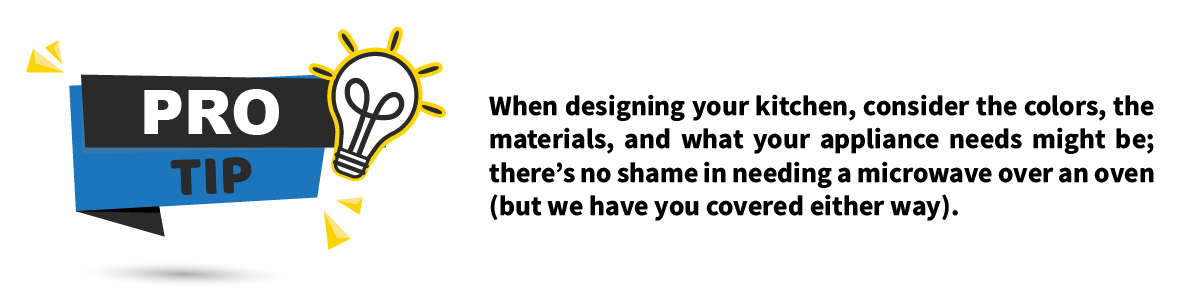  Pro Tip: When designing your kitchen, consider the colors, the materials, and what your appliance needs might be; there’s no shame in needing a microwave over an oven (but we have you covered either way). 